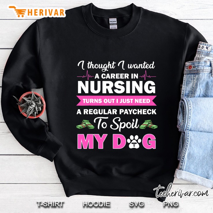 I Thought I Wanted A Career In Nursing Turns Out I Just Need A Regular Paycheck To Spoil My Dog Sweatshirt