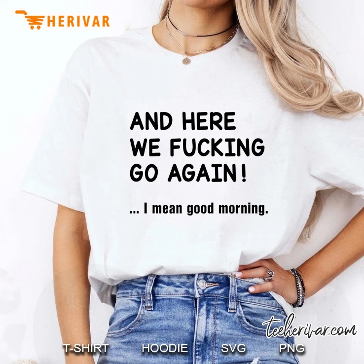 And Here We Fucking Go Again I Mean Good Morning Ladies Tee