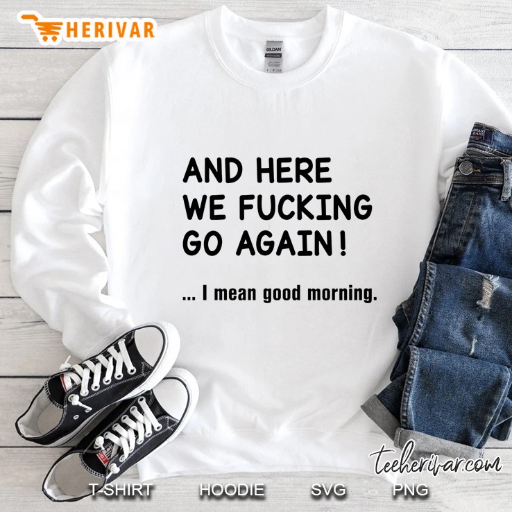 And Here We Fucking Go Again I Mean Good Morning Sweatshirt