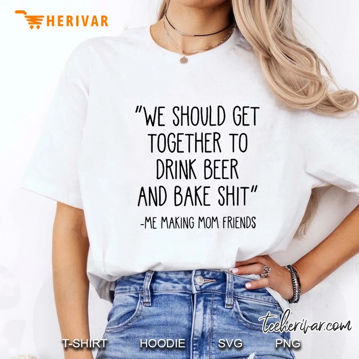 We Should Get Together To Drink Beer And Bake Shit Me Making Mom Friends Ladies Tee