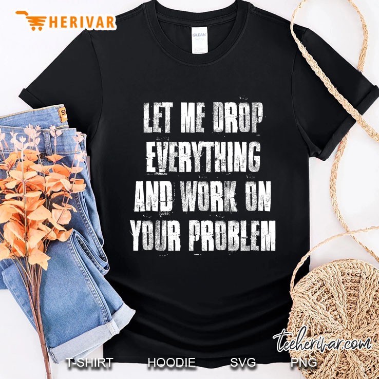 Let Me Drop Everything And Work On Your Problem Shirt