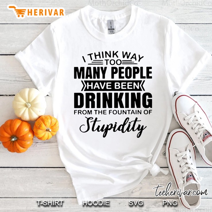 I Think Way Too Many People Have Been Drinking From The Fountain Of Stupidity Shirt