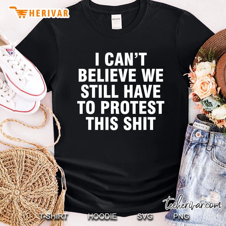 I Can't Believe We Still Have To Protest This Shit Shirt