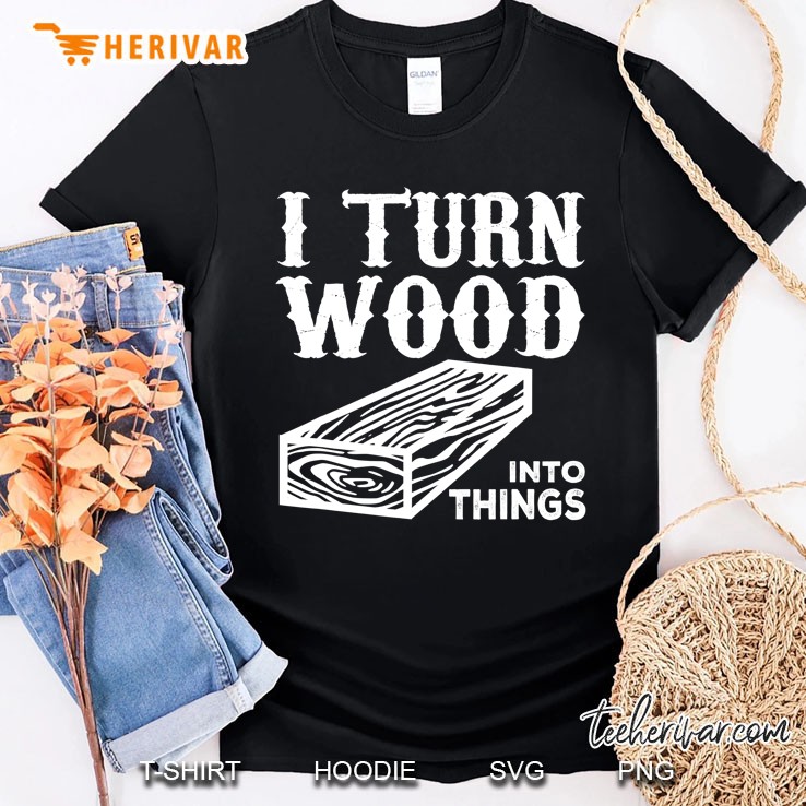 Woodworker Funny Gift - I Turn Wood Into Things Shirt