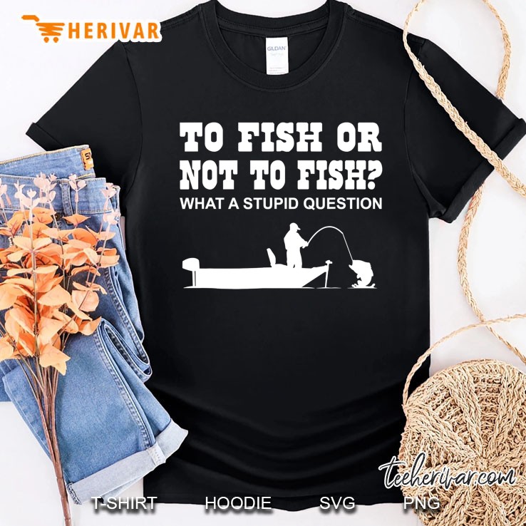 To Fish Or Not To Fish What A Stupid Question Shirt